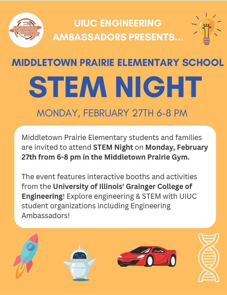 Middletown Prairie STEM Night flier. Monday, February 27th, 6-8pm. Middletown Prairie Elementary students and families are invited to attend STEM Night on Monday, February 27th from 6-8pm in the MPE Gym. The event features interactive booths and activities from the University of Illinois' Grainger College of Engineering! Explore engineering & STEM with UIUC student organizations including Engineering Ambassadors! 
Image includes pictures of a blue and red rocket, white robot, red car, and DNA.